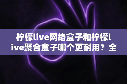 柠檬live网络盒子和柠檬live聚合盒子哪个更耐用?全方位深度对比与选购指南 柠檬live网络盒子和柠檬live聚合盒子哪个更耐用?全方位深度对比与选购指南