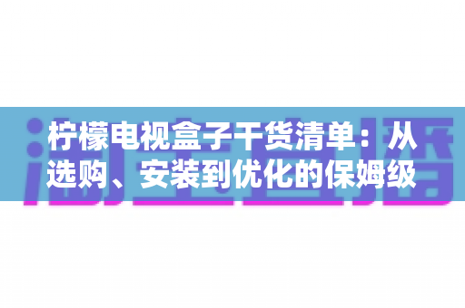 柠檬电视盒子干货清单:从选购、安装到优化的保姆级实战指南 柠檬电视盒子干货清单:从选购、安装到优化的保姆级实战指南