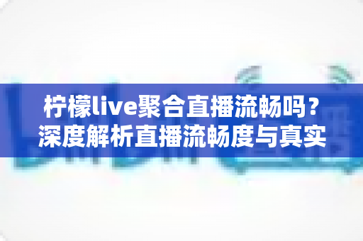 柠檬live聚合直播流畅吗？深度解析直播流畅度与真实使用体验