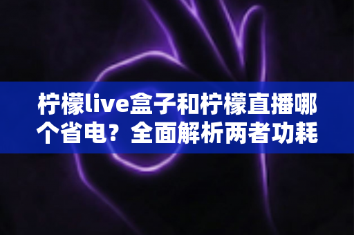 柠檬live盒子和柠檬直播哪个省电？全面解析两者功耗差异与省电使用指南