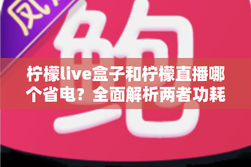 柠檬live盒子和柠檬直播哪个省电？全面解析两者功耗差异与省电使用指南