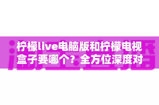 柠檬live电脑版和柠檬电视盒子要哪个?全方位深度对比帮你找到最适合的观影方案 柠檬live电脑版和柠檬电视盒子要哪个?全方位深度对比帮你找到最适合的观影方案