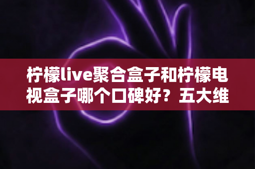 柠檬live聚合盒子和柠檬电视盒子哪个口碑好？五大维度深度对比与选购避坑指南
