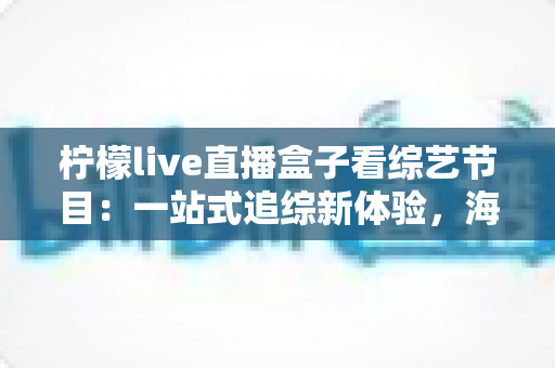 柠檬live直播盒子看综艺节目:一站式追综新体验,海量热门节目随心看 柠檬live直播盒子看综艺节目:一站式追综新体验,海量热门节目随心看