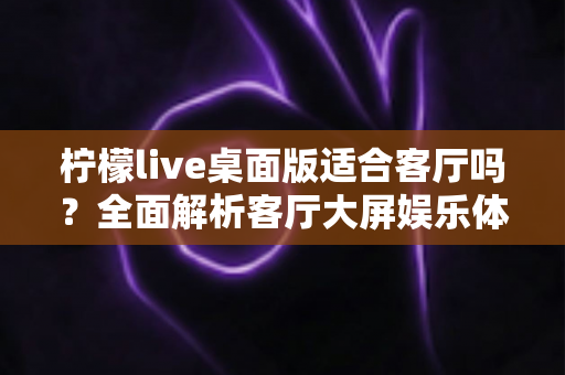 柠檬live桌面版适合客厅吗？全面解析客厅大屏娱乐体验与优化指南