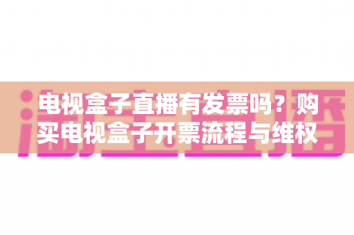 电视盒子直播有发票吗？购买电视盒子开票流程与维权攻略全解析