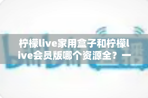 柠檬live家用盒子和柠檬live会员版哪个资源全？一文看懂两者差异，选对不花冤枉钱