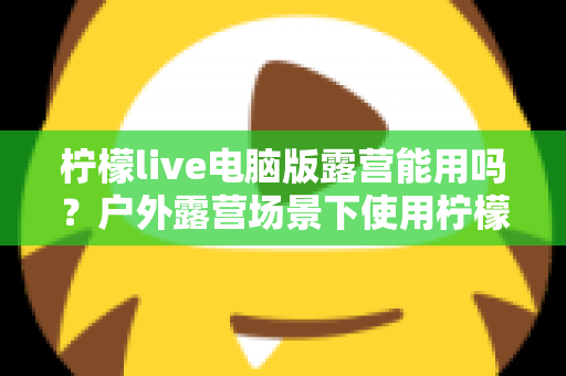柠檬live电脑版露营能用吗？户外露营场景下使用柠檬live电脑版的完整指南
