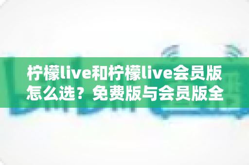柠檬live和柠檬live会员版怎么选？免费版与会员版全方位对比指南