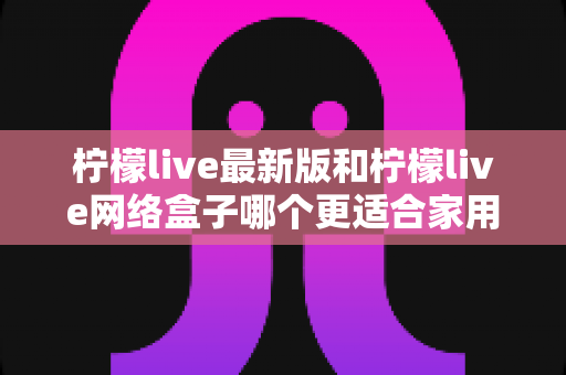 柠檬live最新版和柠檬live网络盒子哪个更适合家用？家庭影音选购全攻略