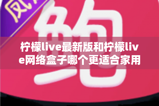 柠檬live最新版和柠檬live网络盒子哪个更适合家用？家庭影音选购全攻略