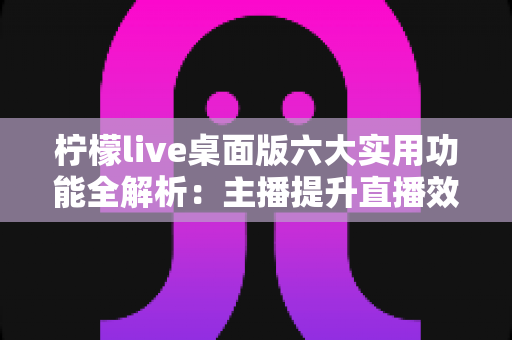 柠檬live桌面版六大实用功能全解析:主播提升直播效率与观众体验的必备利器 柠檬live桌面版六大实用功能全解析:主播提升直播效率与观众体验的必备利器