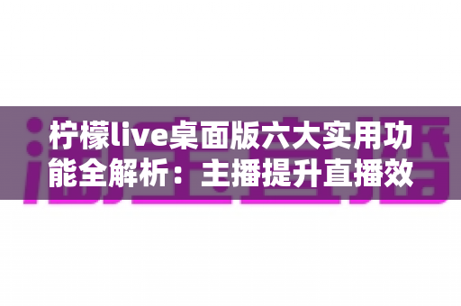 柠檬live桌面版六大实用功能全解析:主播提升直播效率与观众体验的必备利器 柠檬live桌面版六大实用功能全解析:主播提升直播效率与观众体验的必备利器