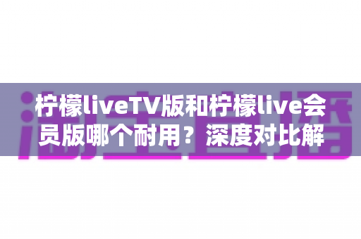柠檬liveTV版和柠檬live会员版哪个耐用？深度对比解析帮你选对版本