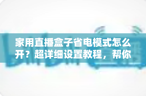 家用直播盒子省电模式怎么开?超详细设置教程,帮你省电又护机 家用直播盒子省电模式怎么开?超详细设置教程,帮你省电又护机