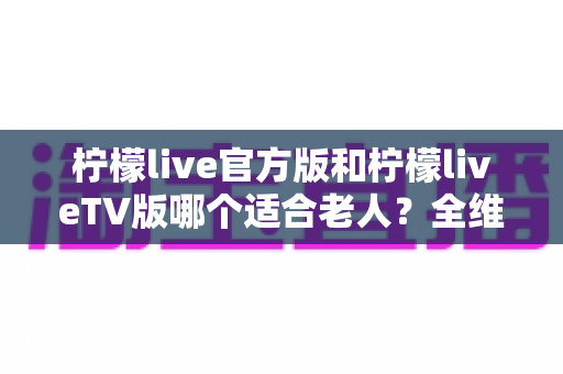 柠檬live官方版和柠檬liveTV版哪个适合老人？全维度对比解析帮您为长辈做出正确选择