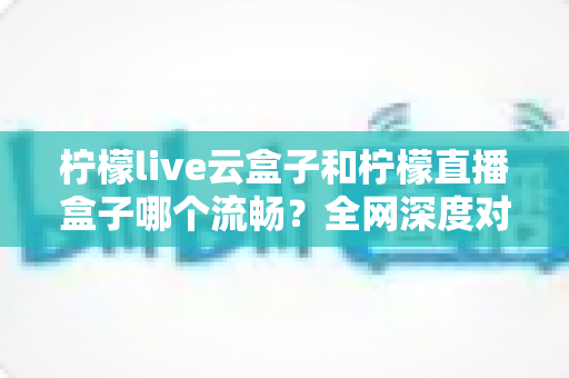 柠檬live云盒子和柠檬直播盒子哪个流畅？全网深度对比评测与选购指南
