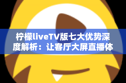 柠檬liveTV版七大优势深度解析：让客厅大屏直播体验全面升级的实用指南