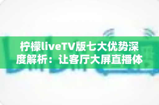 柠檬liveTV版七大优势深度解析：让客厅大屏直播体验全面升级的实用指南
