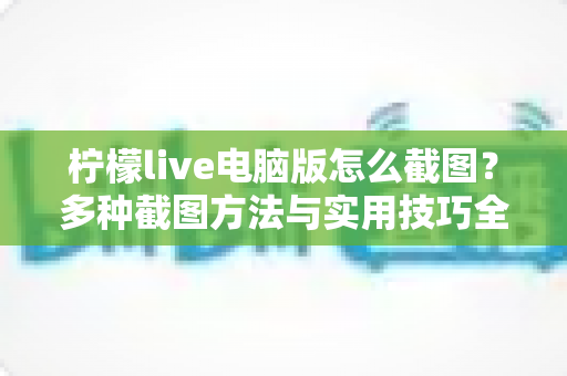柠檬live电脑版怎么截图？多种截图方法与实用技巧全面解析