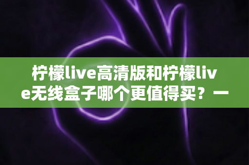 柠檬live高清版和柠檬live无线盒子哪个更值得买?一篇文章帮你彻底搞懂选购难题 柠檬live高清版和柠檬live无线盒子哪个更值得买?一篇文章帮你彻底搞懂选购难题