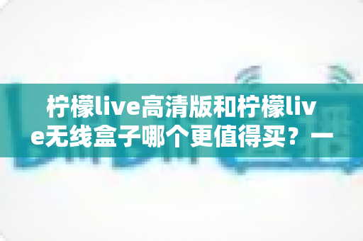 柠檬live高清版和柠檬live无线盒子哪个更值得买?一篇文章帮你彻底搞懂选购难题 柠檬live高清版和柠檬live无线盒子哪个更值得买?一篇文章帮你彻底搞懂选购难题