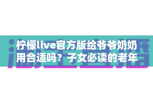 柠檬live官方版给爷爷奶奶用合适吗?子女必读的老年用户直播软件使用指南与安全建议 柠檬live官方版给爷爷奶奶用合适吗?子女必读的老年用户直播软件使用指南与安全建议