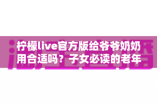 柠檬live官方版给爷爷奶奶用合适吗？子女必读的老年用户直播软件使用指南与安全建议