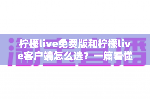 柠檬live免费版和柠檬live客户端怎么选？一篇看懂两者差异的实用指南