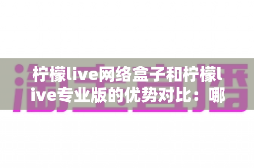 柠檬live网络盒子和柠檬live专业版的优势对比:哪款更适合你的家庭观影需求?一站式选购指南全解析 柠檬live网络盒子和柠檬live专业版的优势对比:哪款更适合你的家庭观影需求?一站式选购指南全解析