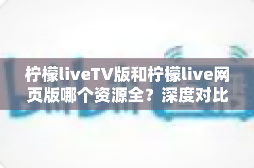 柠檬liveTV版和柠檬live网页版哪个资源全？深度对比评测帮你选对版本