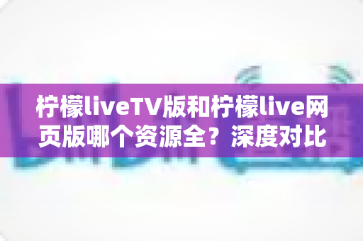 柠檬liveTV版和柠檬live网页版哪个资源全？深度对比评测帮你选对版本