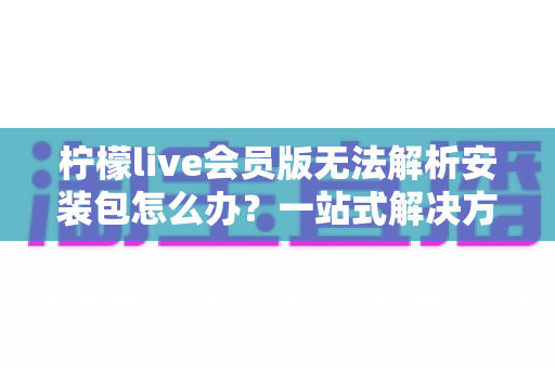 柠檬live会员版无法解析安装包怎么办?一站式解决方案与实用排查指南帮你快速搞定安装难题 柠檬live会员版无法解析安装包怎么办?一站式解决方案与实用排查指南帮你快速搞定安装难题