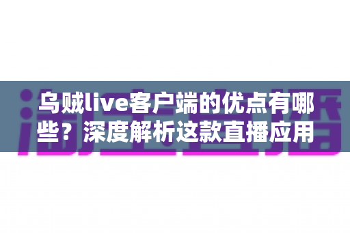 乌贼live客户端的优点有哪些？深度解析这款直播应用的核心优势与使用价值