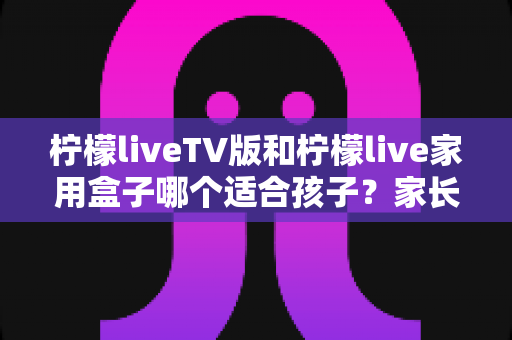 柠檬liveTV版和柠檬live家用盒子哪个适合孩子?家长选购与使用全指南 柠檬liveTV版和柠檬live家用盒子哪个适合孩子?家长选购与使用全指南