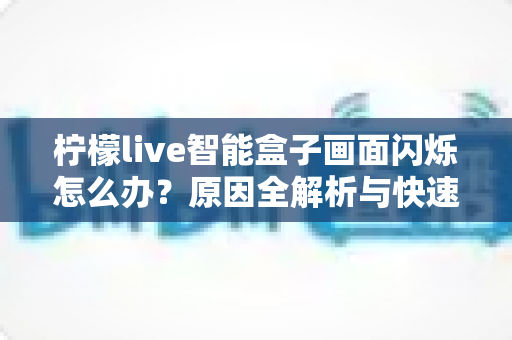 柠檬live智能盒子画面闪烁怎么办？原因全解析与快速修复实用指南