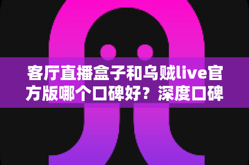 客厅直播盒子和乌贼live官方版哪个口碑好?深度口碑对比与选购全指南 客厅直播盒子和乌贼live官方版哪个口碑好?深度口碑对比与选购全指南