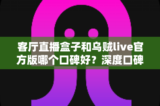 客厅直播盒子和乌贼live官方版哪个口碑好？深度口碑对比与选购全指南
