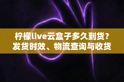 柠檬live云盒子多久到货？发货时效、物流查询与收货避坑指南全解析