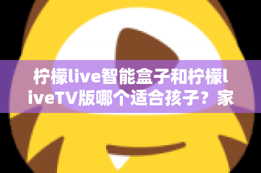 柠檬live智能盒子和柠檬liveTV版哪个适合孩子？家长必读的全面对比与选购指南