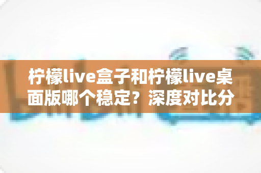 柠檬live盒子和柠檬live桌面版哪个稳定？深度对比分析与使用指南