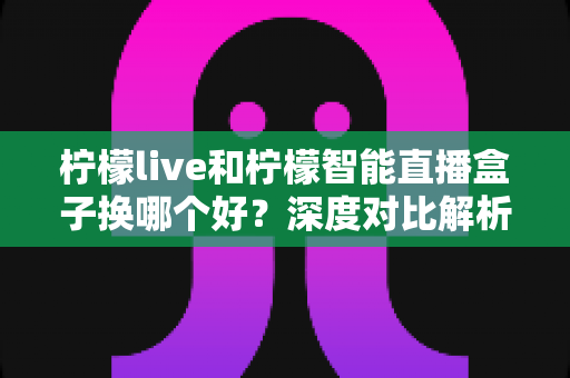 柠檬live和柠檬智能直播盒子换哪个好？深度对比解析助你轻松做出最佳选择