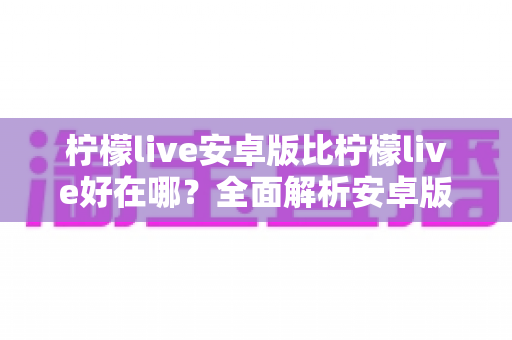 柠檬live安卓版比柠檬live好在哪?全面解析安卓版的核心优势与使用体验 柠檬live安卓版比柠檬live好在哪?全面解析安卓版的核心优势与使用体验