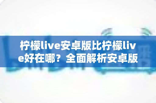 柠檬live安卓版比柠檬live好在哪?全面解析安卓版的核心优势与使用体验 柠檬live安卓版比柠檬live好在哪?全面解析安卓版的核心优势与使用体验