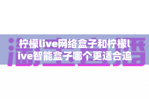 柠檬live网络盒子和柠檬live智能盒子哪个更适合追剧？深度对比评测帮你选对不选贵