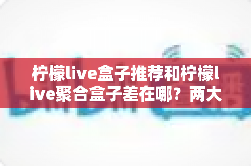 柠檬live盒子推荐和柠檬live聚合盒子差在哪？两大版本全方位区别解析与选购指南