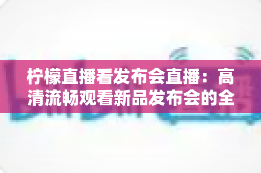 柠檬直播看发布会直播:高清流畅观看新品发布会的全方位指南 柠檬直播看发布会直播:高清流畅观看新品发布会的全方位指南