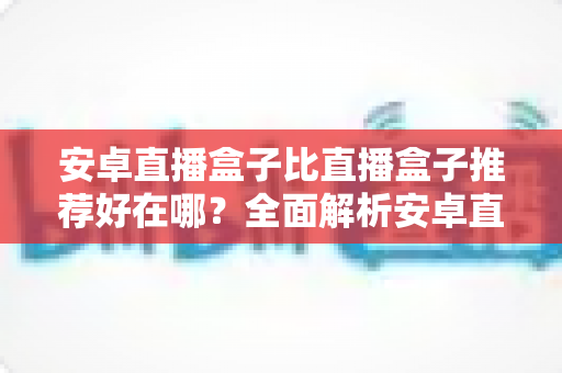 安卓直播盒子比直播盒子推荐好在哪？全面解析安卓直播盒子的独特魅力与选购指南