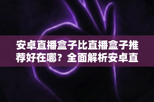 安卓直播盒子比直播盒子推荐好在哪？全面解析安卓直播盒子的独特魅力与选购指南