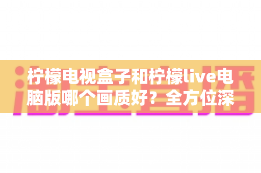 柠檬电视盒子和柠檬live电脑版哪个画质好？全方位深度对比解析，助你选出最佳高清观影方案